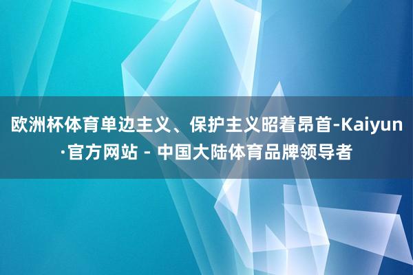 欧洲杯体育单边主义、保护主义昭着昂首-Kaiyun·官方网站 - 中国大陆体育品牌领导者