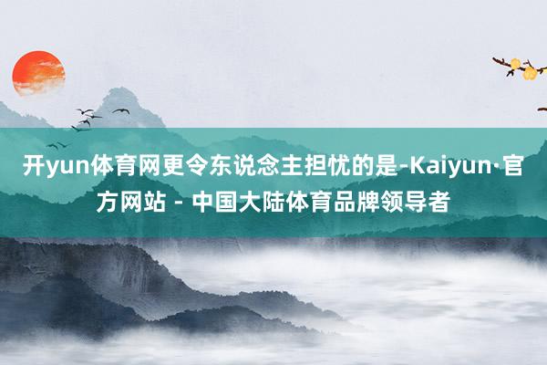 开yun体育网更令东说念主担忧的是-Kaiyun·官方网站 - 中国大陆体育品牌领导者