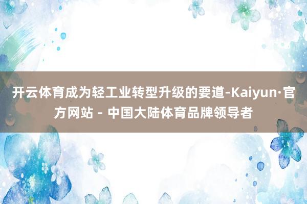 开云体育成为轻工业转型升级的要道-Kaiyun·官方网站 - 中国大陆体育品牌领导者