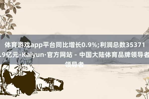 体育游戏app平台同比增长0.9%;利润总数35371.9亿元-Kaiyun·官方网站 - 中国大陆体育品牌领导者
