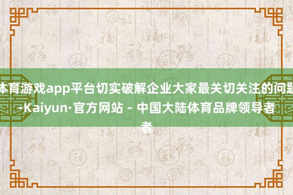 体育游戏app平台切实破解企业大家最关切关注的问题-Kaiyun·官方网站 - 中国大陆体育品牌领导者