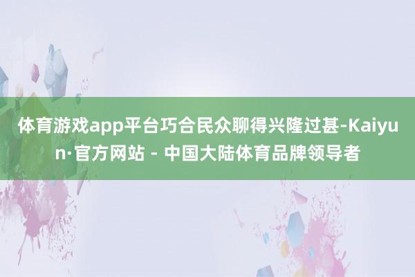 体育游戏app平台巧合民众聊得兴隆过甚-Kaiyun·官方网站 - 中国大陆体育品牌领导者