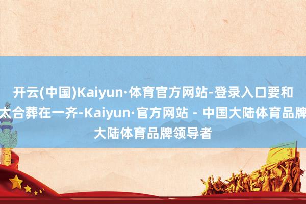 开云(中国)Kaiyun·体育官方网站-登录入口要和原配太太合葬在一齐-Kaiyun·官方网站 - 中国大陆体育品牌领导者