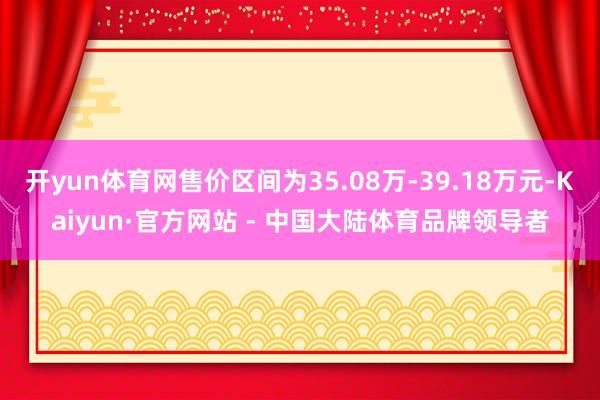 开yun体育网售价区间为35.08万-39.18万元-Kaiyun·官方网站 - 中国大陆体育品牌领导者