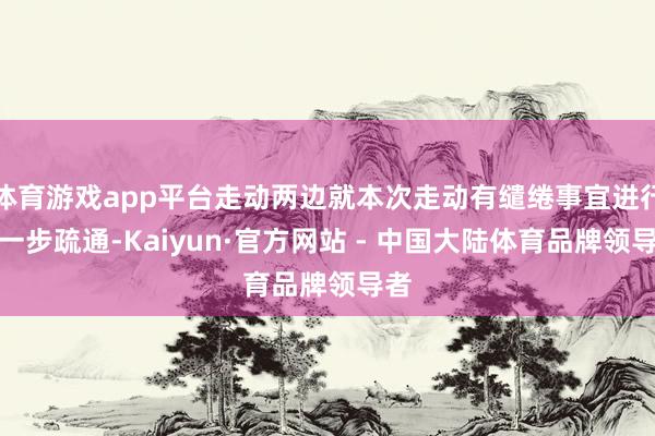 体育游戏app平台走动两边就本次走动有缱绻事宜进行进一步疏通-Kaiyun·官方网站 - 中国大陆体育品牌领导者