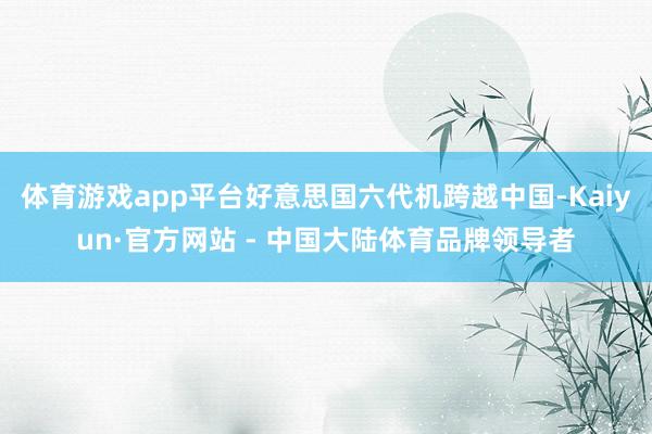 体育游戏app平台好意思国六代机跨越中国-Kaiyun·官方网站 - 中国大陆体育品牌领导者