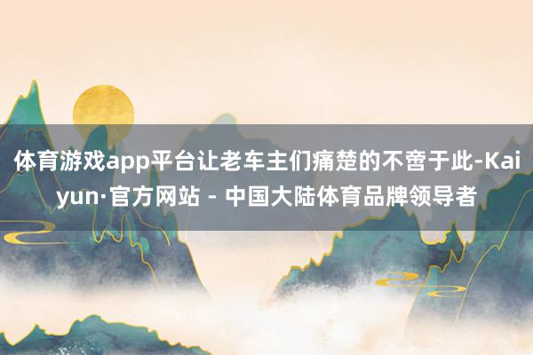 体育游戏app平台让老车主们痛楚的不啻于此-Kaiyun·官方网站 - 中国大陆体育品牌领导者