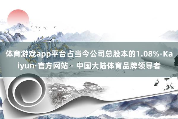 体育游戏app平台占当今公司总股本的1.08%-Kaiyun·官方网站 - 中国大陆体育品牌领导者