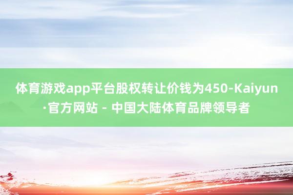体育游戏app平台股权转让价钱为450-Kaiyun·官方网站 - 中国大陆体育品牌领导者
