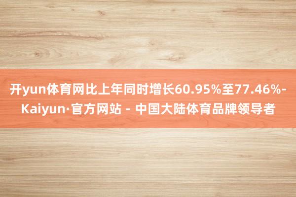 开yun体育网比上年同时增长60.95%至77.46%-Kaiyun·官方网站 - 中国大陆体育品牌领导者