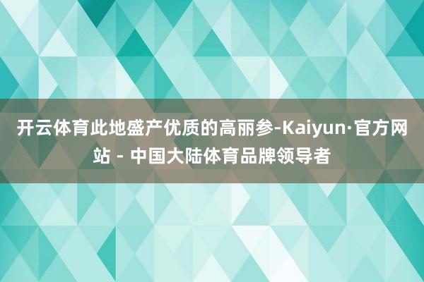 开云体育此地盛产优质的高丽参-Kaiyun·官方网站 - 中国大陆体育品牌领导者