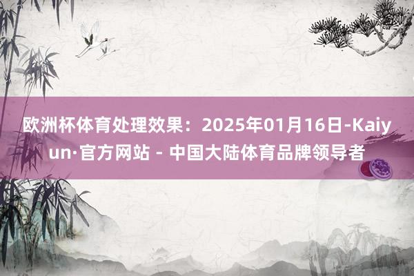 欧洲杯体育处理效果:2025年01月16日-Kaiyun·官方网站 - 中国大陆体育品牌领导者