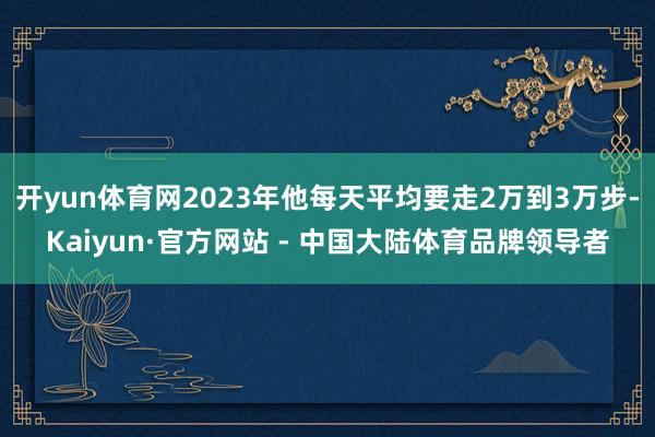 开yun体育网2023年他每天平均要走2万到3万步-Kaiyun·官方网站 - 中国大陆体育品牌领导者