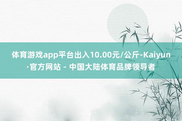 体育游戏app平台出入10.00元/公斤-Kaiyun·官方网站 - 中国大陆体育品牌领导者