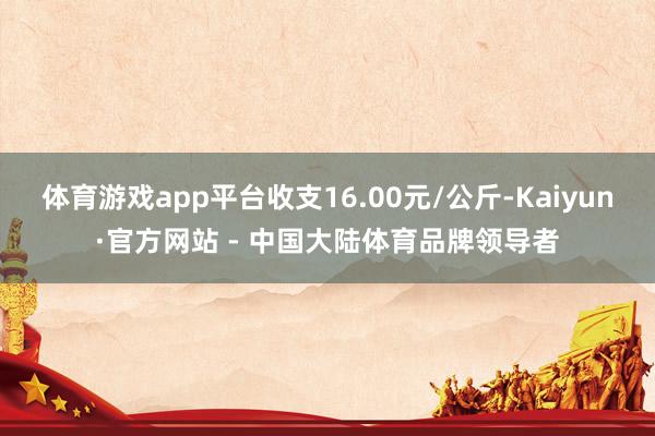 体育游戏app平台收支16.00元/公斤-Kaiyun·官方网站 - 中国大陆体育品牌领导者