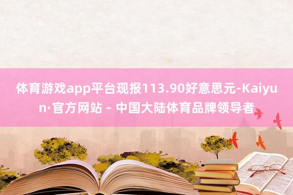 体育游戏app平台现报113.90好意思元-Kaiyun·官方网站 - 中国大陆体育品牌领导者