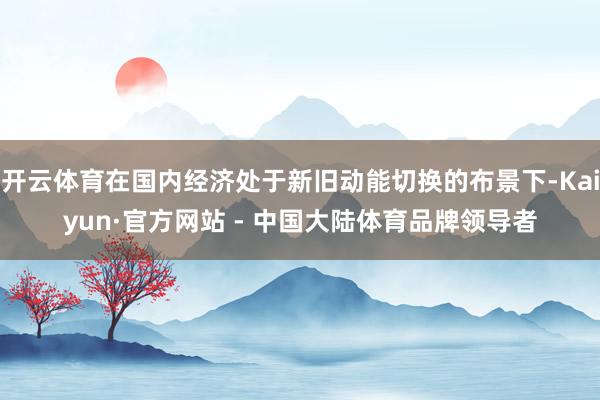 开云体育在国内经济处于新旧动能切换的布景下-Kaiyun·官方网站 - 中国大陆体育品牌领导者