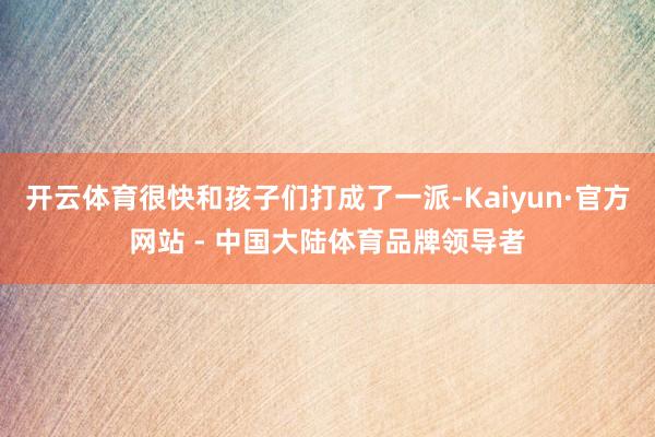 开云体育很快和孩子们打成了一派-Kaiyun·官方网站 - 中国大陆体育品牌领导者