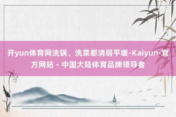 开yun体育网洗锅、洗菜都消弱平缓-Kaiyun·官方网站 - 中国大陆体育品牌领导者