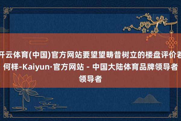 开云体育(中国)官方网站要望望畴昔树立的楼盘评价若何样-Kaiyun·官方网站 - 中国大陆体育品牌领导者