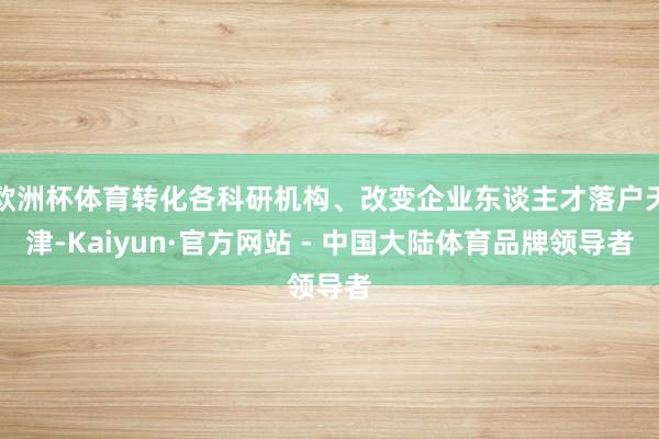 欧洲杯体育转化各科研机构、改变企业东谈主才落户天津-Kaiyun·官方网站 - 中国大陆体育品牌领导者