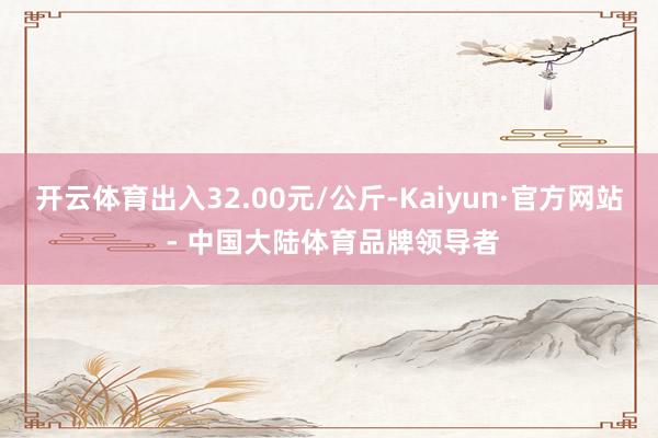 开云体育出入32.00元/公斤-Kaiyun·官方网站 - 中国大陆体育品牌领导者
