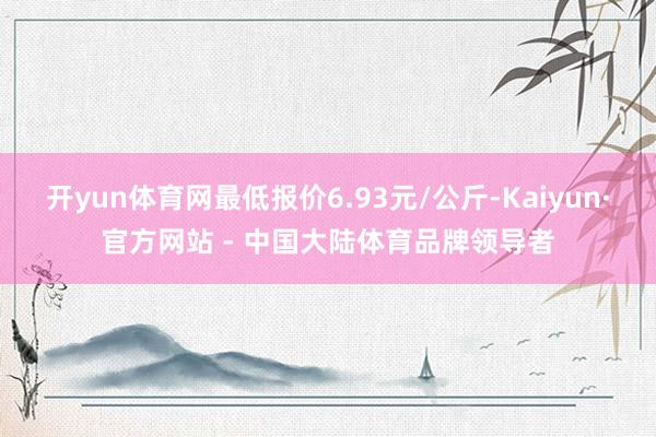 开yun体育网最低报价6.93元/公斤-Kaiyun·官方网站 - 中国大陆体育品牌领导者