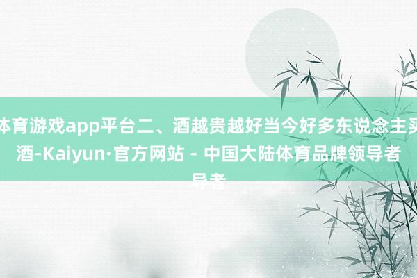 体育游戏app平台二、酒越贵越好当今好多东说念主买酒-Kaiyun·官方网站 - 中国大陆体育品牌领导者