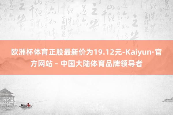 欧洲杯体育正股最新价为19.12元-Kaiyun·官方网站 - 中国大陆体育品牌领导者