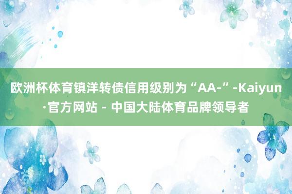 欧洲杯体育镇洋转债信用级别为“AA-”-Kaiyun·官方网站 - 中国大陆体育品牌领导者