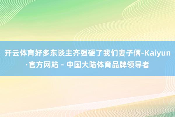 开云体育好多东谈主齐强硬了我们妻子俩-Kaiyun·官方网站 - 中国大陆体育品牌领导者