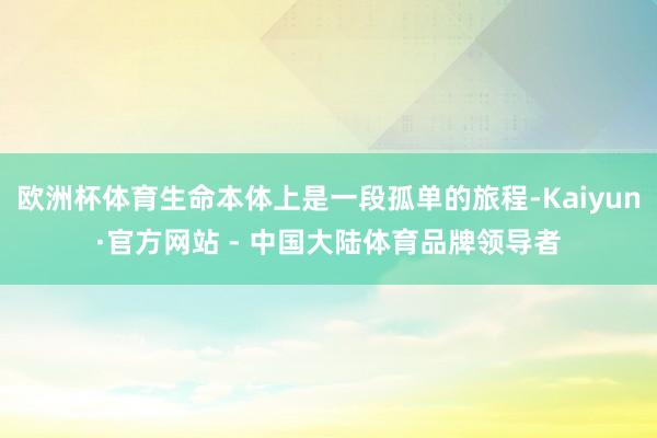 欧洲杯体育生命本体上是一段孤单的旅程-Kaiyun·官方网站 - 中国大陆体育品牌领导者