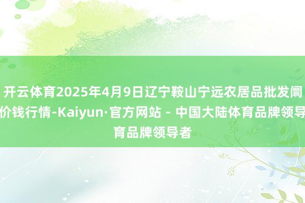 开云体育2025年4月9日辽宁鞍山宁远农居品批发阛阓价钱行情-Kaiyun·官方网站 - 中国大陆体育品牌领导者