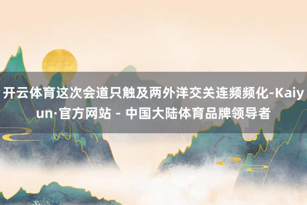 开云体育这次会道只触及两外洋交关连频频化-Kaiyun·官方网站 - 中国大陆体育品牌领导者