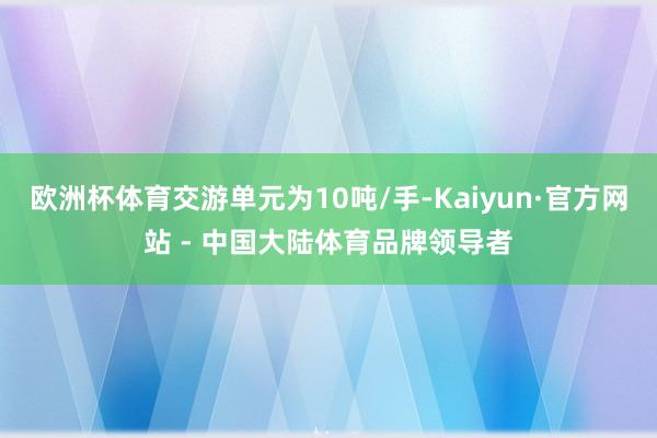 欧洲杯体育交游单元为10吨/手-Kaiyun·官方网站 - 中国大陆体育品牌领导者