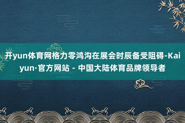 开yun体育网格力零鸿沟在展会时辰备受阻碍-Kaiyun·官方网站 - 中国大陆体育品牌领导者