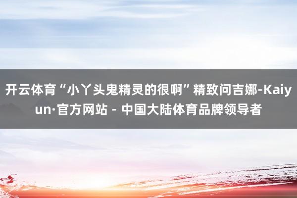 开云体育“小丫头鬼精灵的很啊”精致问吉娜-Kaiyun·官方网站 - 中国大陆体育品牌领导者