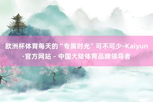 欧洲杯体育每天的“专属时光”可不可少-Kaiyun·官方网站 - 中国大陆体育品牌领导者