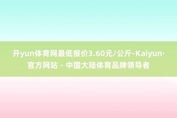 开yun体育网最低报价3.60元/公斤-Kaiyun·官方网站 - 中国大陆体育品牌领导者