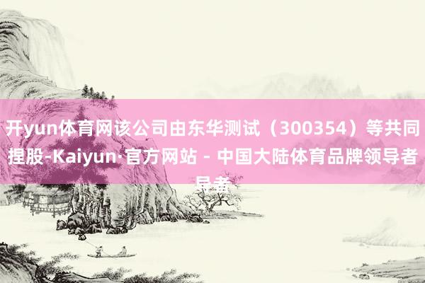 开yun体育网该公司由东华测试（300354）等共同捏股-Kaiyun·官方网站 - 中国大陆体育品牌领导者