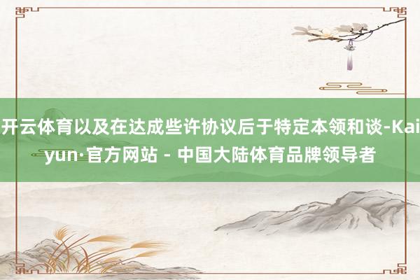 开云体育以及在达成些许协议后于特定本领和谈-Kaiyun·官方网站 - 中国大陆体育品牌领导者