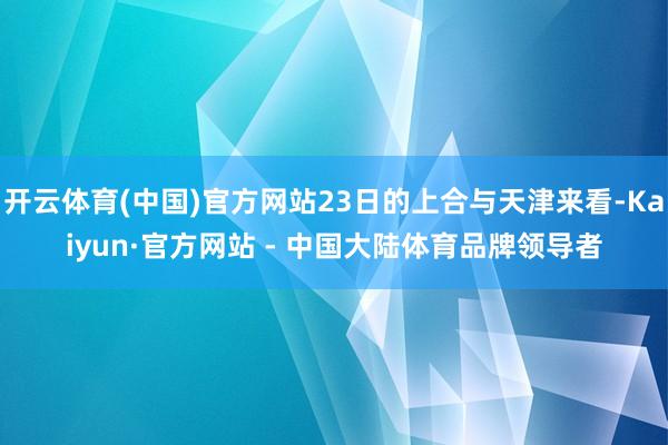开云体育(中国)官方网站23日的上合与天津来看-Kaiyun·官方网站 - 中国大陆体育品牌领导者