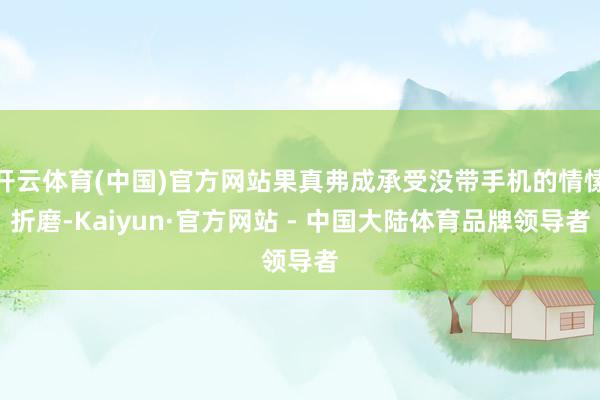 开云体育(中国)官方网站果真弗成承受没带手机的情愫折磨-Kaiyun·官方网站 - 中国大陆体育品牌领导者