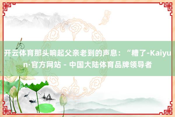 开云体育那头响起父亲老到的声息：“糟了-Kaiyun·官方网站 - 中国大陆体育品牌领导者