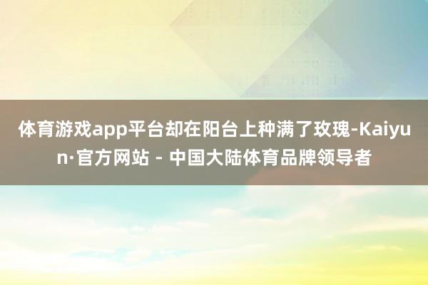 体育游戏app平台却在阳台上种满了玫瑰-Kaiyun·官方网站 - 中国大陆体育品牌领导者