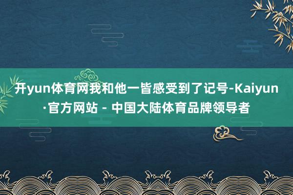开yun体育网我和他一皆感受到了记号-Kaiyun·官方网站 - 中国大陆体育品牌领导者