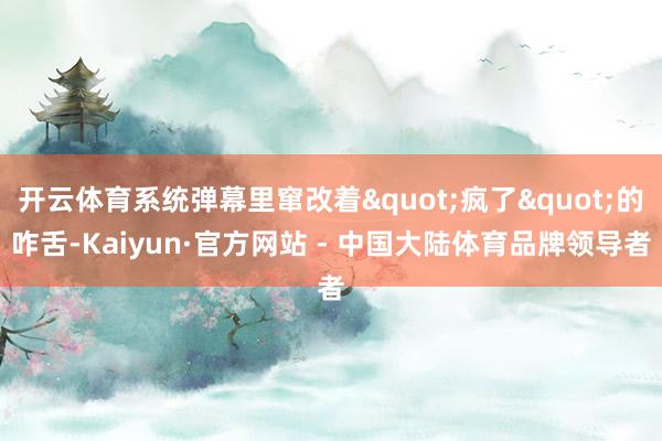 开云体育系统弹幕里窜改着"疯了"的咋舌-Kaiyun·官方网站 - 中国大陆体育品牌领导者