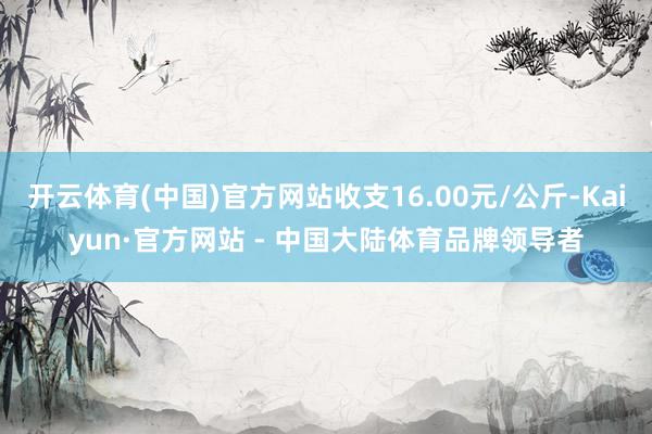 开云体育(中国)官方网站收支16.00元/公斤-Kaiyun·官方网站 - 中国大陆体育品牌领导者