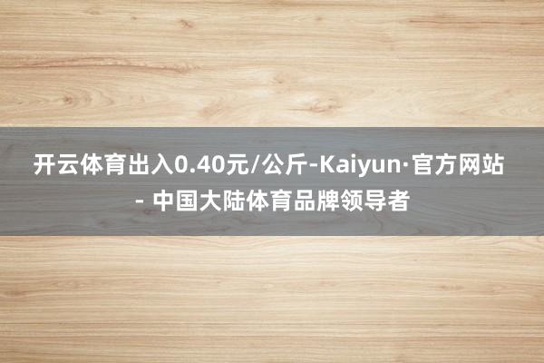 开云体育出入0.40元/公斤-Kaiyun·官方网站 - 中国大陆体育品牌领导者