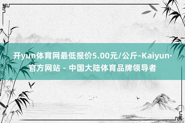 开yun体育网最低报价5.00元/公斤-Kaiyun·官方网站 - 中国大陆体育品牌领导者